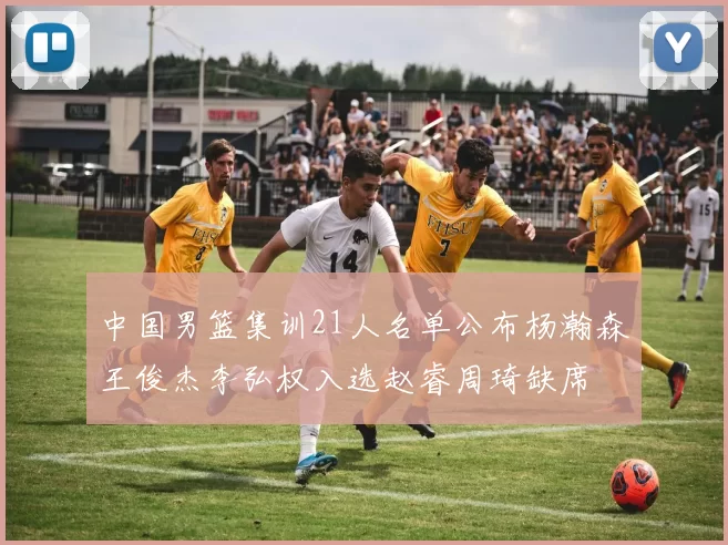 中国男篮集训21人名单公布杨瀚森王俊杰李弘权入选赵睿周琦缺席
