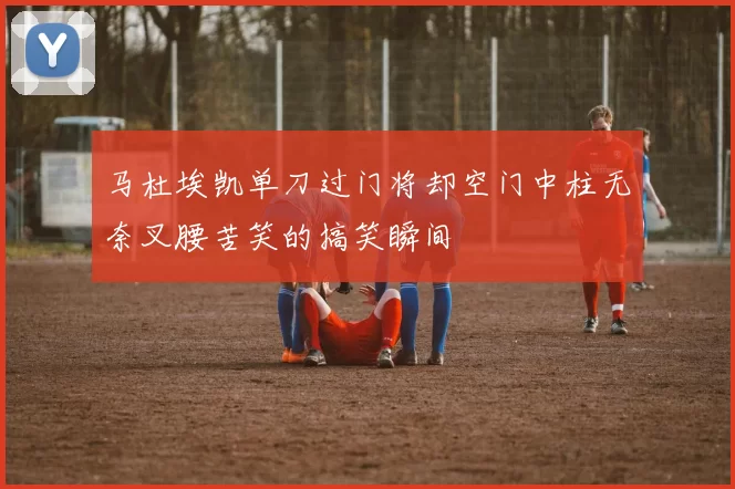 马杜埃凯单刀过门将却空门中柱无奈叉腰苦笑的搞笑瞬间