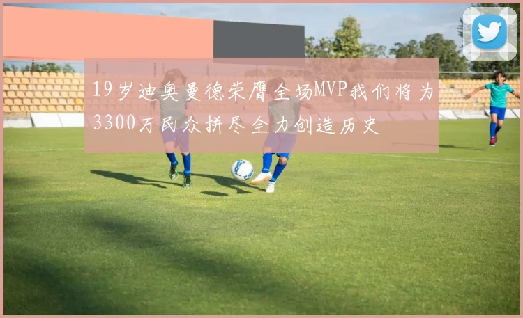 19岁迪奥曼德荣膺全场MVP我们将为3300万民众拼尽全力创造历史