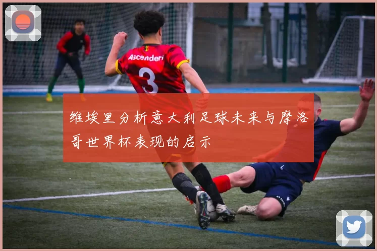 维埃里分析意大利足球未来与摩洛哥世界杯表现的启示